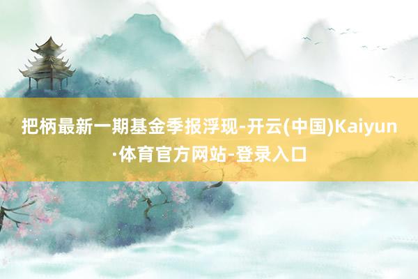 把柄最新一期基金季报浮现-开云(中国)Kaiyun·体育官方网站-登录入口