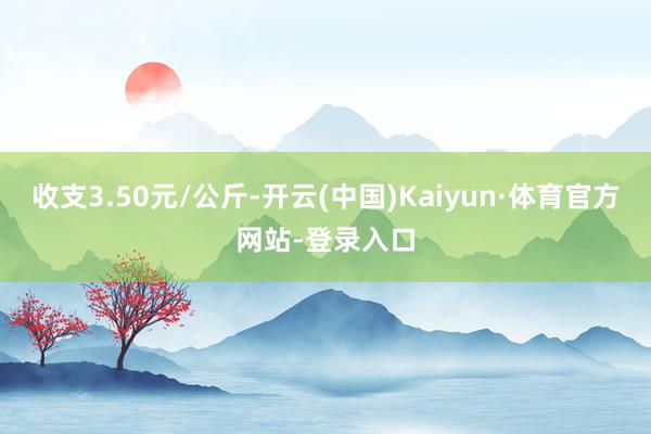 收支3.50元/公斤-开云(中国)Kaiyun·体育官方网站-登录入口