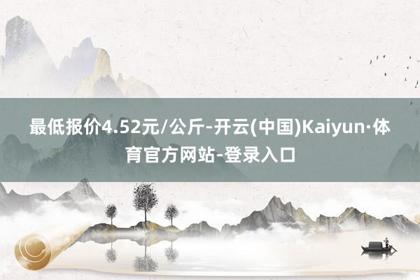 最低报价4.52元/公斤-开云(中国)Kaiyun·体育官方网站-登录入口