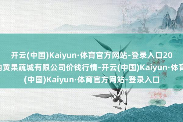 开云(中国)Kaiyun·体育官方网站-登录入口2024年9月25日河南内黄果蔬城有限公司价钱行情-开云(中国)Kaiyun·体育官方网站-登录入口