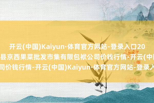 开云(中国)Kaiyun·体育官方网站-登录入口2024年9月25日河北省怀来县京西果菜批发市集有限包袱公司价钱行情-开云(中国)Kaiyun·体育官方网站-登录入口