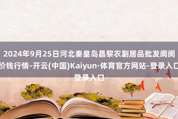 2024年9月25日河北秦皇岛昌黎农副居品批发阛阓价钱行情-开云(中国)Kaiyun·体育官方网站-登录入口