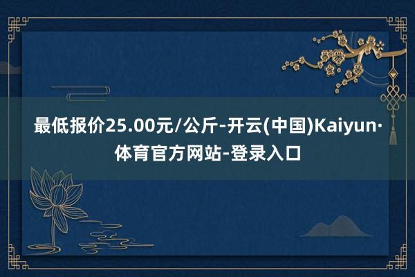 最低报价25.00元/公斤-开云(中国)Kaiyun·体育官方网站-登录入口