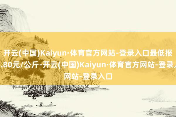 开云(中国)Kaiyun·体育官方网站-登录入口最低报价1.80元/公斤-开云(中国)Kaiyun·体育官方网站-登录入口