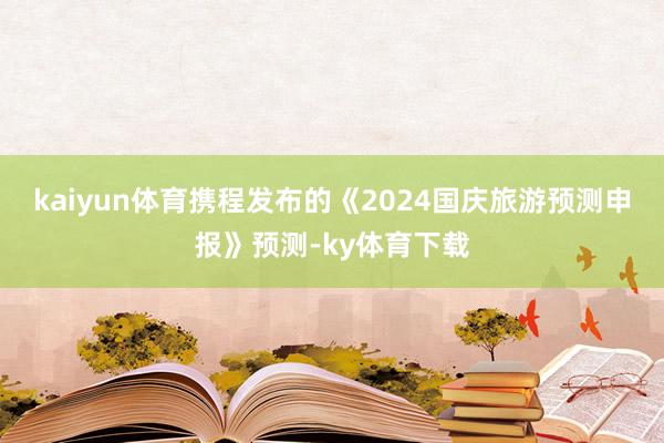 kaiyun体育携程发布的《2024国庆旅游预测申报》预测-ky体育下载