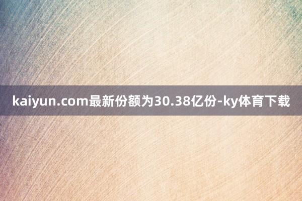 kaiyun.com最新份额为30.38亿份-ky体育下载