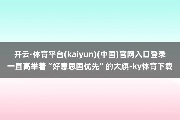 开云·体育平台(kaiyun)(中国)官网入口登录一直高举着“好意思国优先”的大旗-ky体育下载