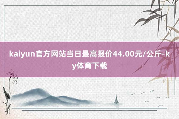 kaiyun官方网站当日最高报价44.00元/公斤-ky体育下载