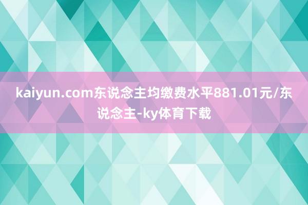 kaiyun.com东说念主均缴费水平881.01元/东说念主-ky体育下载