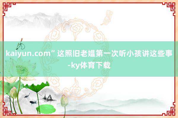 kaiyun.com”这照旧老媪第一次听小孩讲这些事-ky体育下载