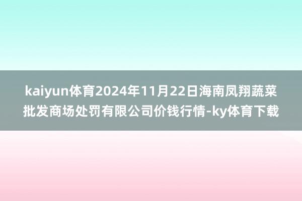 kaiyun体育2024年11月22日海南凤翔蔬菜批发商场处罚有限公司价钱行情-ky体育下载