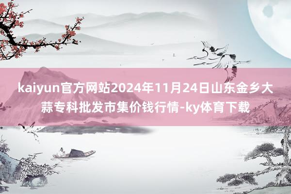 kaiyun官方网站2024年11月24日山东金乡大蒜专科批发市集价钱行情-ky体育下载