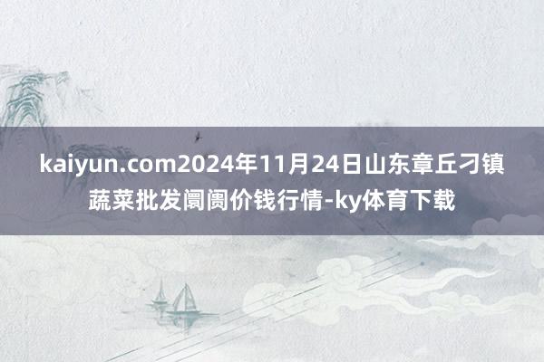 kaiyun.com2024年11月24日山东章丘刁镇蔬菜批发阛阓价钱行情-ky体育下载