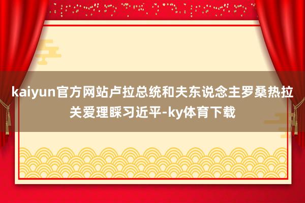 kaiyun官方网站卢拉总统和夫东说念主罗桑热拉关爱理睬习近平-ky体育下载