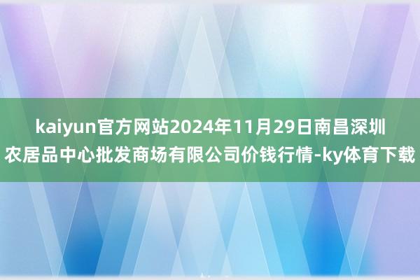 kaiyun官方网站2024年11月29日南昌深圳农居品中心批发商场有限公司价钱行情-ky体育下载