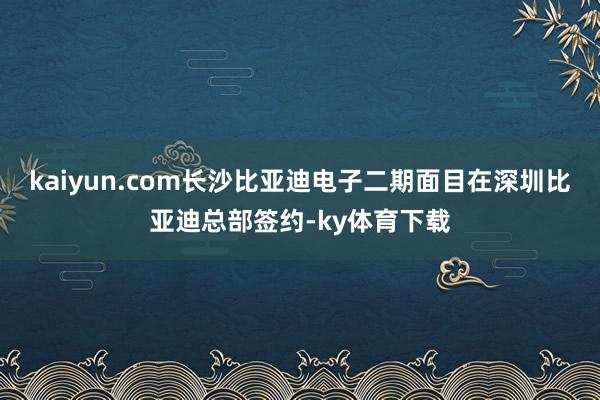 kaiyun.com长沙比亚迪电子二期面目在深圳比亚迪总部签约-ky体育下载