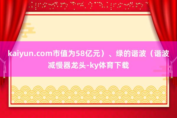 kaiyun.com市值为58亿元）、绿的谐波（谐波减慢器龙头-ky体育下载