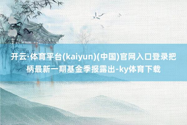 开云·体育平台(kaiyun)(中国)官网入口登录把柄最新一期基金季报露出-ky体育下载