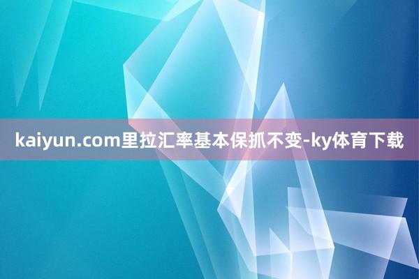 kaiyun.com里拉汇率基本保抓不变-ky体育下载