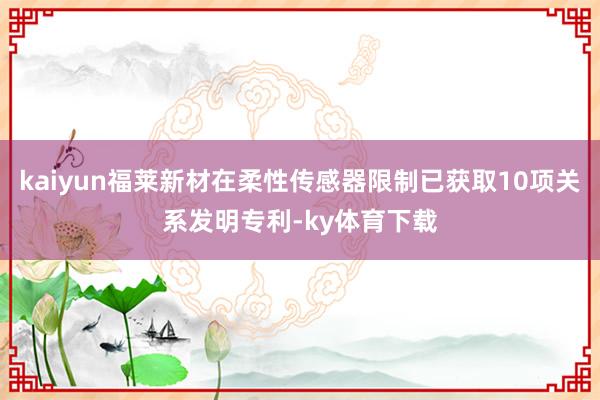 kaiyun福莱新材在柔性传感器限制已获取10项关系发明专利-ky体育下载