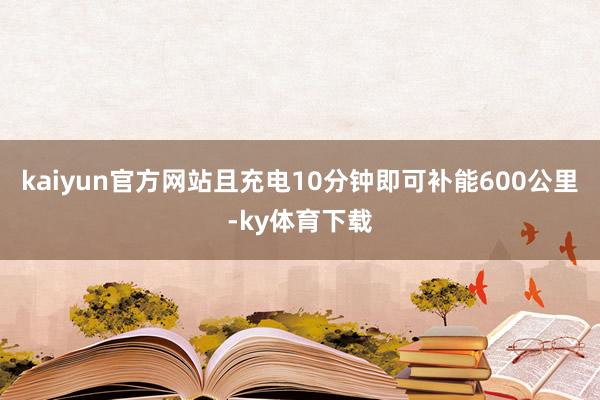 kaiyun官方网站且充电10分钟即可补能600公里-ky体育下载