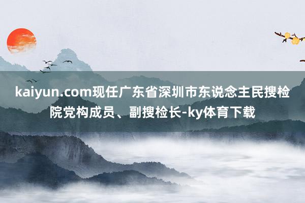 kaiyun.com现任广东省深圳市东说念主民搜检院党构成员、副搜检长-ky体育下载