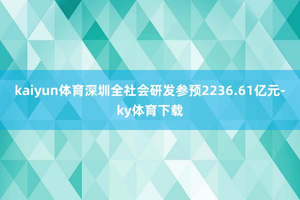 kaiyun体育深圳全社会研发参预2236.61亿元-ky体育下载