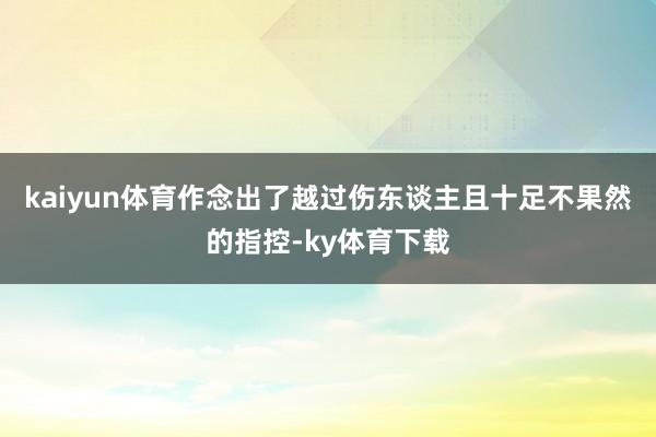 kaiyun体育作念出了越过伤东谈主且十足不果然的指控-ky体育下载