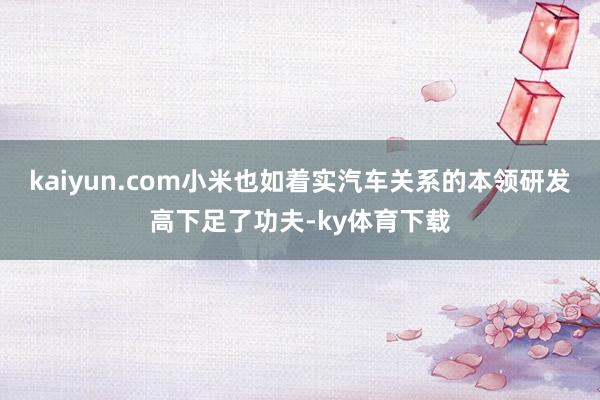 kaiyun.com小米也如着实汽车关系的本领研发高下足了功夫-ky体育下载