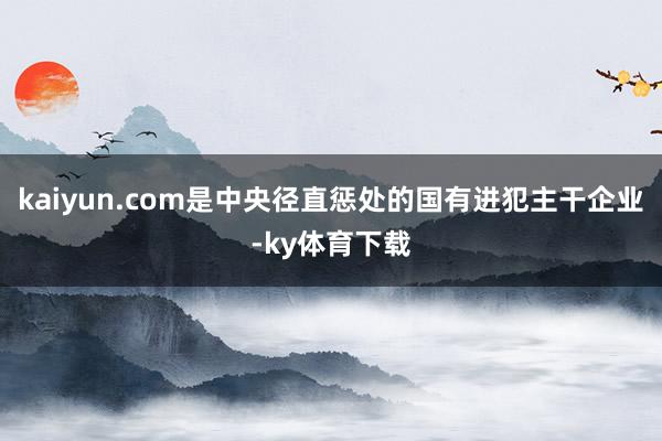 kaiyun.com是中央径直惩处的国有进犯主干企业-ky体育下载