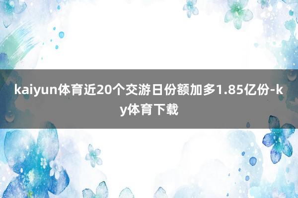 kaiyun体育近20个交游日份额加多1.85亿份-ky体育下载