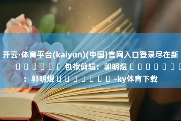 开云·体育平台(kaiyun)(中国)官网入口登录尽在新浪财经APP            						包袱剪辑：郭明煜 							-ky体育下载