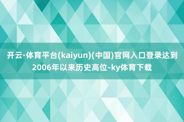 开云·体育平台(kaiyun)(中国)官网入口登录达到2006年以来历史高位-ky体育下载