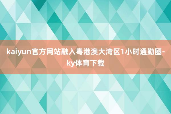 kaiyun官方网站融入粤港澳大湾区1小时通勤圈-ky体育下载