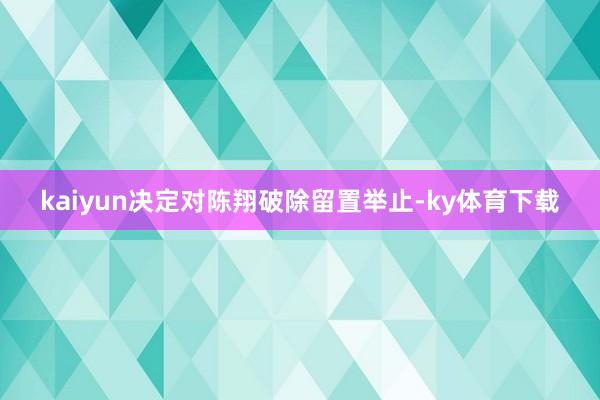 kaiyun决定对陈翔破除留置举止-ky体育下载